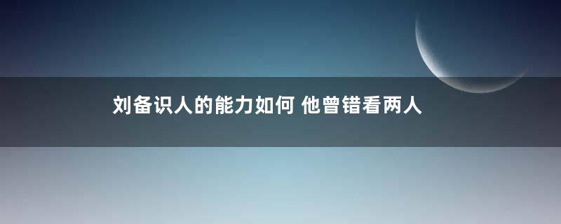 刘备识人的能力如何 他曾错看两人